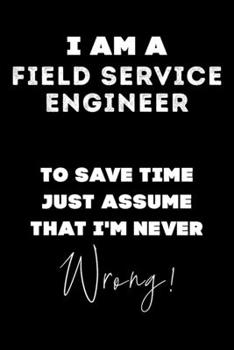 I Am A Field Service Engineer To Save Time Just Assume That I'm Never Wrong!: Lined Job Journal, 120 Pages, 6x9, Soft Cover, Matte Finish, Funny Job Notebook, Funny Gift