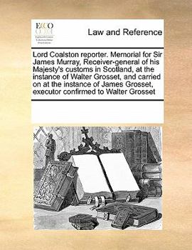 Lord Coalston Reporter. Memorial for Sir James Murray, Receiver-general of his Majesty's Customs in Scotland, at the Instance of Walter Grosset, and ... Grosset, Executor Confirmed to Walter Grosset
