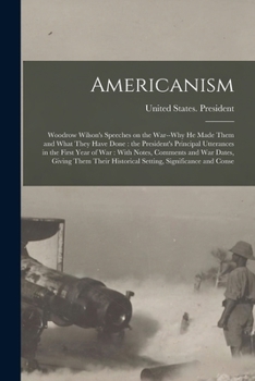 Americanism: Woodrow Wilson's Speeches on the War--why he Made Them and What They Have Done: the President's Principal Utterances in the First Year of ... Historical Setting, Significance and Conse