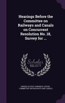 Hardcover Hearings Before the Committee on Railways and Canals on Concurrent Resolution No. 18, Survey for ... Book