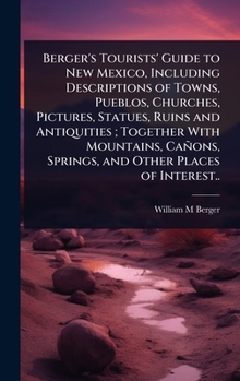 Berger's Tourists' Guide to New Mexico, Including Descriptions of Towns, Pueblos, Churches, Pictures, Statues, Ruins and Antiquities; Together With ... Springs, and Other Places of Interest..