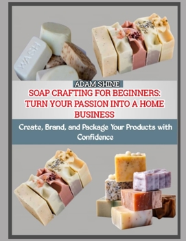 SOAP CRAFTING FOR BEGINNERS: TURN YOUR PASSION INTO A HOME BUSINESS: Create, Brand, and Package Your Products with Confidence