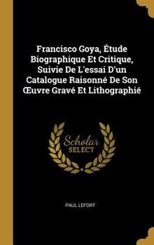 Hardcover Francisco Goya, Étude Biographique Et Critique, Suivie De L'essai D'un Catalogue Raisonné De Son OEuvre Gravé Et Lithographié [French] Book