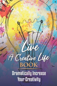 Live A Creative Life Book: Dramatically Increase Your Creativity: How To Increase Your Creativity And Imagination