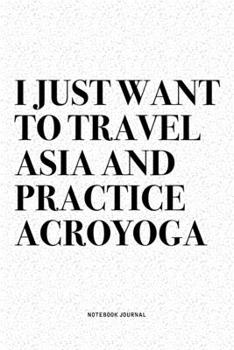 I Just Want To Travel Asia And Practice Acroyoga: A 6x9 Inch Notebook Journal Diary With A Bold Text Font Slogan On A Matte Cover and 120 Blank Lined Pages Makes A Great Alternative To A Card