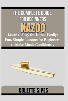 THE COMPLETE GUIDE FOR BEGINNERS KAZOO: Learn to Play the Kazoo Easily: Fun, Simple Lessons for Beginners to Make Music Confidently