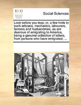 Look before you leap; or, a few hints to such artizans, mechanics, labourers, farmers and husbandmen, as are desirous of emigrating to America, being ... letters, from persons who have emigrated; ...