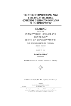 The future of manufacturing  : what is the role of the federal government in supporting innovation by U.S. manufacturers?