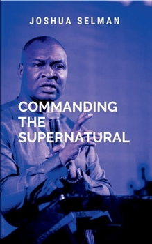 Commanding The Supernatural: a call to every believer to step into their divine destiny and walk in the supernatural power that God has made available ... By understanding the nature of God's power
