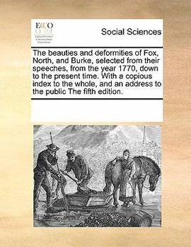 The beauties and deformities of Fox, North, and Burke, selected from their speeches, from the year 1770, down to the present time. With a copious index to the whole, and an address to the public