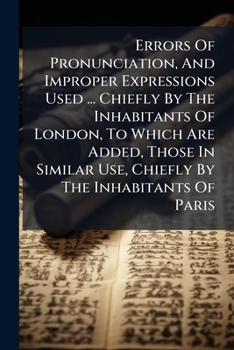 Errors Of Pronunciation, And Improper Expressions Used ... Chiefly By The Inhabitants Of London, To Which Are Added, Those In Similar Use, Chiefly By The Inhabitants Of Paris...