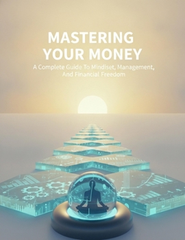 Mastering Your Money: A Complete Guide To Mindset, Management, And Financial Freedom