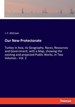 Our New Protectorate: Turkey in Asia : Its Geography, Races, Resources, and Government, With a Map Showing the Existing and Projected Public Works, Volume 2