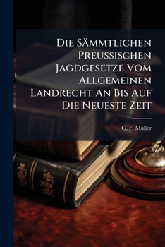 Die Sämmtlichen Preußischen Jagdgesetze Vom Allgemeinen Landrecht An Bis Auf Die Neueste Zeit: Nebst Erläuternden Bemerkungen Von C. F. Müller...