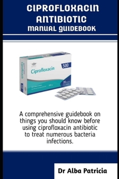 CIPROFLOXACIN ANTIBIOTICS MANUAL GUIDEBOOK: A comprehensive guidebook on things you should know before using ciprofloxacin antibiotic to treat numerous bacteria infections