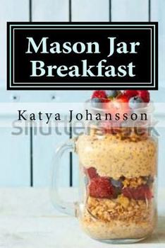 Mason Jar Breakfast: Quick & Easy Breakfast Recipes in a Mason Jar