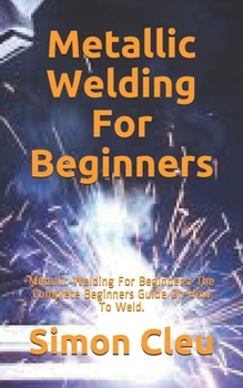 Paperback Metallic Welding For Beginners: Metallic Welding For Beginners: The Complete Beginners Guide On How To Weld. Book
