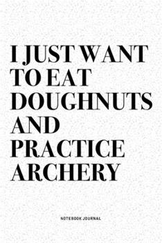 I Just Want To Eat Doughnuts And Practice Archery: A 6x9 Inch Diary Notebook Journal With A Bold Text Font Slogan On A Matte Cover and 120 Blank Lined Pages Makes A Great Alternative To A Card