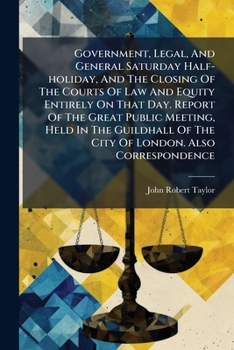 Government, Legal, And General Saturday Half-holiday, And The Closing Of The Courts Of Law And Equity Entirely On That Day. Report Of The Great Public ... Of The City Of London. Also Correspondence...