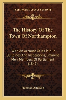 Paperback The History Of The Town Of Northampton: With An Account Of Its Public Buildings And Institutions, Eminent Men, Members Of Parliament (1847) Book