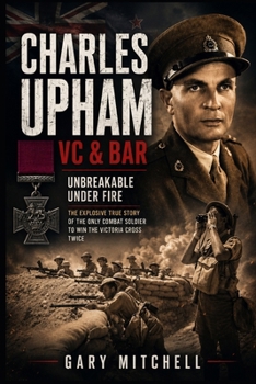 Charles Upham VC & Bar: Unbreakable Under Fire: The Explosive True Story of the Only Combat Soldier to Win the Victoria Cross Twice
