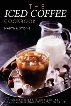The Iced Coffee Cookbook: Sweet Recipes to Give You That Caffeine Kick Right When You Need It!