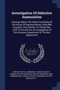 Investigation Of Defective Ammunition: Hearings Before The Select Committee Of The House Of Representatives, Sixty-fifth Congress, First Session, On House Res. 1324, To Provide For An Investigation Of