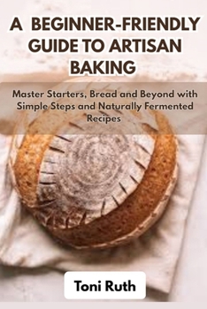 A BEGINNER-FRIENDLY GUIDE TO ARTISAN BAKING: Master Starters, Bread and Beyond with Simple Steps and Naturally Fermented Recipes