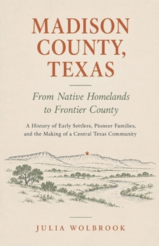 Madison County, Texas: From Native Homelands to Frontier County A History of Early Settlers, Pioneer Families, and the Making of a Central Texas Community