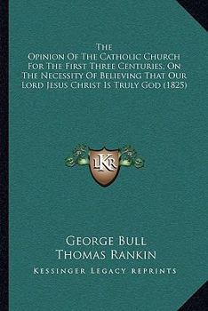 Paperback The Opinion Of The Catholic Church For The First Three Centuries, On The Necessity Of Believing That Our Lord Jesus Christ Is Truly God (1825) Book