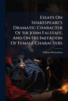Essays on Shakespeare's dramatic character of Sir John Falstaff, and on his imitation of female characters. To which are added, some general ... study of Shakespeare. By Mr. Richardson, ...