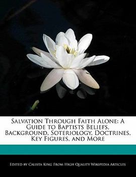 Salvation Through Faith Alone : A Guide to Baptists Beliefs, Background, Soteriology, Doctrines, Key Figures, and More