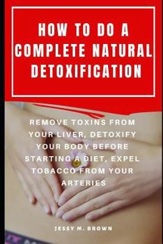 Paperback How to Do a Complete Natural Detoxification: Remove Toxins from Your Liver, Detoxify Your Body Before Starting a Diet, Expel Tobacco from Your Arterie Book