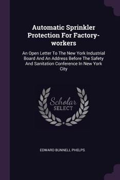 Automatic Sprinkler Protection For Factory-workers: An Open Letter To The New York Industrial Board And An Address Before The Safety And Sanitation Conference In New York City