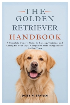 THE GOLDEN RETRIEVER HANDBOOK: A Complete Owner’s Guide to Raising, Training, and Caring for Your Loyal Companion from Puppyhood to Golden Years