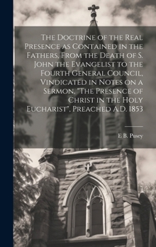 The Doctrine of the Real Presence: As Contained in the Fathers From the Death of S. John the Evangelist to the Fourth General Council, Vindicated, in Notes On a Sermon, The Presence of Christ in the H