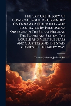 The Capture Theory Of Cosmical Evolution, Founded On Dynamical Principles And Illustrated By Phenomena Observed In The Spiral Nebulae, The Planetary ... Clusters And The Star-clouds Of The Milky Way