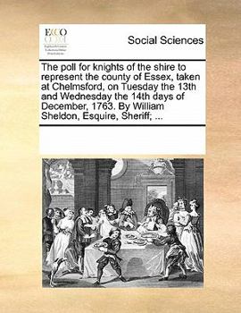The poll for knights of the shire to represent the county of Essex, taken at Chelmsford, on Tuesday the 13th and Wednesday the 14th days of December, 1763. By William Sheldon, Esquire, Sheriff; ...