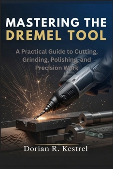 Mastering The Dremel Tool: A Practical Guide to Cutting, Grinding, Polishing, and Precision Work