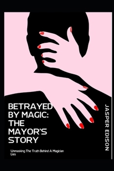 BETRAYED BY MAGIC: THE MAYOR’S STORY: UNMASKING THE TRUTH BEHIND A MAGICIAN’S LIES