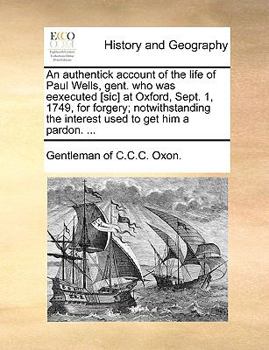 An authentick account of the life of Paul Wells, gent. who was eexecuted [sic] at Oxford, Sept. 1, 1749, for forgery; notwithstanding the interest used to get him a pardon. ...