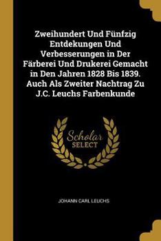 Zweihundert Und F�nfzig Entdekungen Und Verbesserungen in Der F�rberei Und Drukerei Gemacht in Den Jahren 1828 Bis 1839. Auch ALS Zweiter Nachtrag Zu J.C. Leuchs Farbenkunde