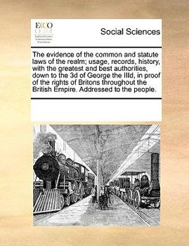 The Evidence of the Common and Statute Laws of the Realm; Usage, Records, History, With the Greatest and Best Authorities, Down to the 3d of George ... the British Empire. Addressed to the People