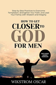 How to Get Closer to God for Men: Step-by-Step Practices to Overcome Temptation, Strengthen Your Faith, and Lead Your Family with Wisdom and Integrity