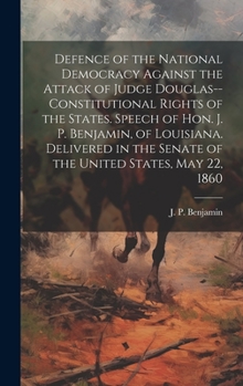 Defence of the National Democracy Against the Attack of Judge Douglas--constitutional Rights of the States. Speech of Hon. J. P. Benjamin, of ... the Senate of the United States, May 22, 1860