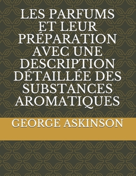 LES PARFUMS ET LEUR PRÉPARATION AVEC UNE DESCRIPTION DÉTAILLÉE DES SUBSTANCES AROMATIQUES