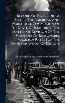 Record Of Proceedings Before The Railroad And Warehouse Commission Of The State Of Illinois In The Matter Of Revision Of The Schedule Of Reasonable Maximum Rates For The Transportation Of Freight