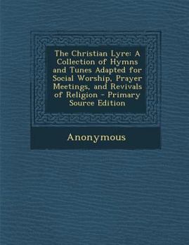 The Christian Lyre: A Collection of Hymns and Tunes Adapted for Social Worship, Prayer Meetings, and Revivals of Religion - Primary Source