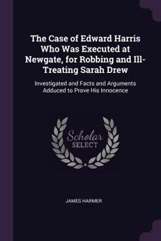 The Case Of Edward Harris: Who Was Executed At Newgate, For Robbing And Ill-Treating Sarah Drew, Investigated, And Facts And Arguments Adduced, To Prove His Innocence