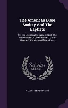 Hardcover The American Bible Society And The Baptists: Or, The Question Discussed: Shall The Whole Word Of God Be Given To The Heathen? Consisting Of Four Parts Book